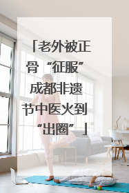 老外被正骨“征服” 成都非遗节中医火到“出圈”
